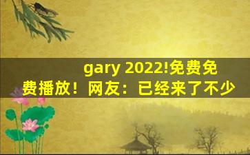 gary 2022!免费免费播放！网友：已经来了不少